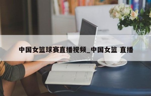 中国女篮球赛直播视频_中国女篮 直播