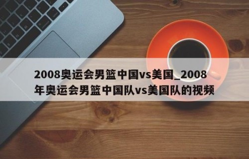 2008奥运会男篮中国vs美国_2008年奥运会男篮中国队vs美国队的视频