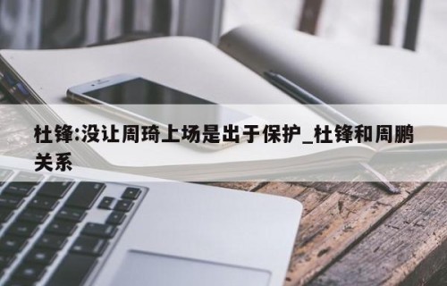 杜锋:没让周琦上场是出于保护_杜锋和周鹏关系