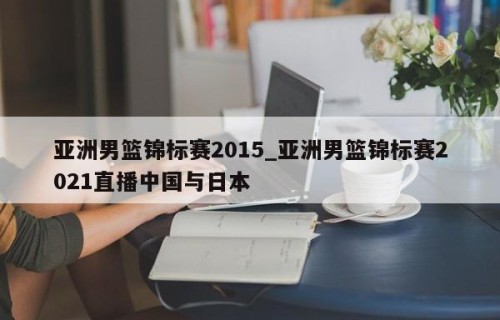 亚洲男篮锦标赛2015_亚洲男篮锦标赛2021直播中国与日本