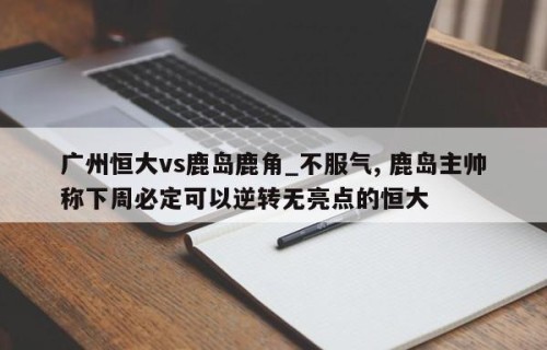 广州恒大vs鹿岛鹿角_不服气, 鹿岛主帅称下周必定可以逆转无亮点的恒大