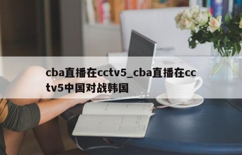 cba直播在cctv5_cba直播在cctv5中国对战韩国