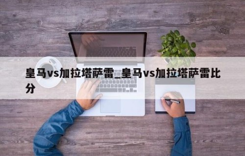 皇马vs加拉塔萨雷_皇马vs加拉塔萨雷比分