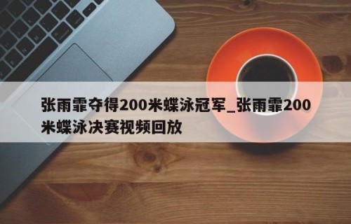 张雨霏夺得200米蝶泳冠军_张雨霏200米蝶泳决赛视频回放
