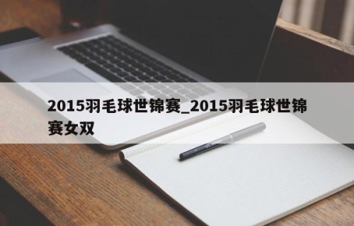 2015羽毛球世锦赛_2015羽毛球世锦赛女双
