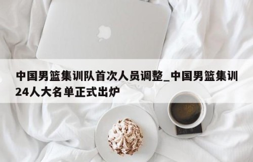 中国男篮集训队首次人员调整_中国男篮集训24人大名单正式出炉