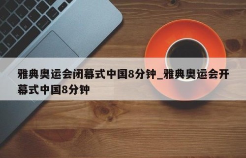 雅典奥运会闭幕式中国8分钟_雅典奥运会开幕式中国8分钟