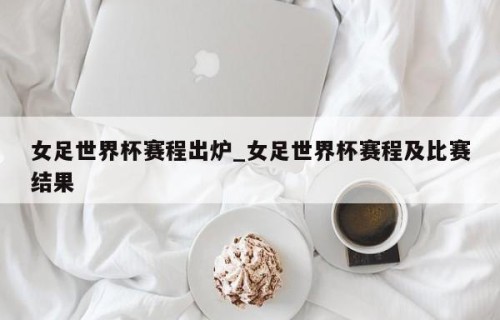 女足世界杯赛程出炉_女足世界杯赛程及比赛结果