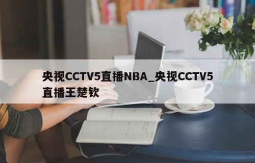 央视CCTV5直播NBA_央视CCTV5直播王楚钦
