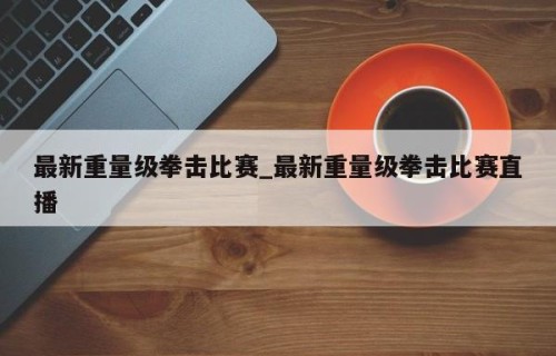 最新重量级拳击比赛_最新重量级拳击比赛直播