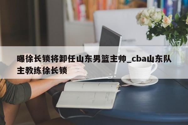 曝徐长锁将卸任山东男篮主帅_cba山东队主教练徐长锁