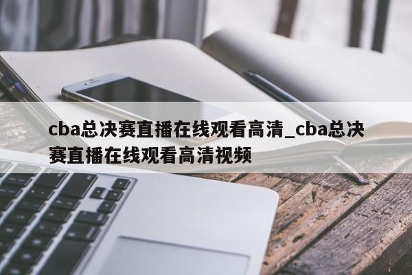 cba总决赛直播在线观看高清_cba总决赛直播在线观看高清视频