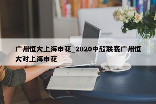 广州恒大上海申花_2020中超联赛广州恒大对上海申花