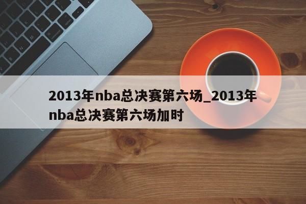 2013年nba总决赛第六场_2013年nba总决赛第六场加时