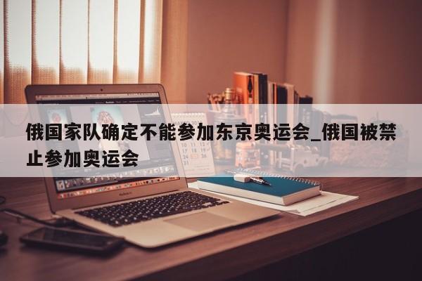 俄国家队确定不能参加东京奥运会_俄国被禁止参加奥运会