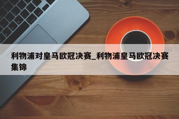 利物浦对皇马欧冠决赛_利物浦皇马欧冠决赛集锦