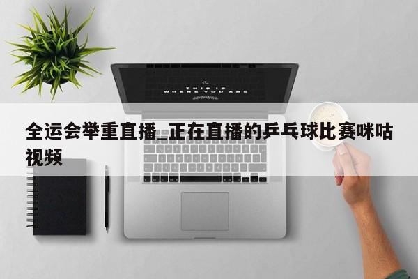 全运会举重直播_正在直播的乒乓球比赛咪咕视频