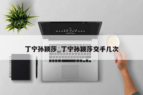 丁宁孙颖莎_丁宁孙颖莎交手几次