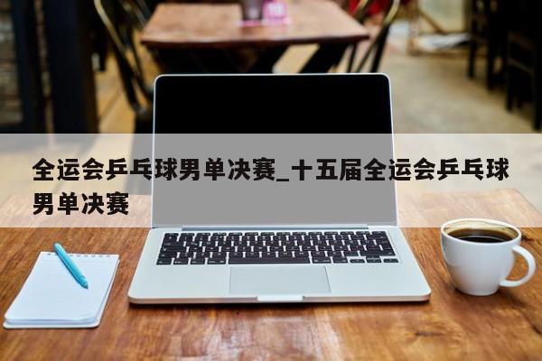 全运会乒乓球男单决赛_十五届全运会乒乓球男单决赛
