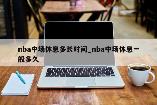 nba中场休息多长时间_nba中场休息一般多久